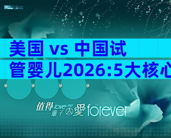 美国 vs 中国试管婴儿2026:5大核心差异一文看懂